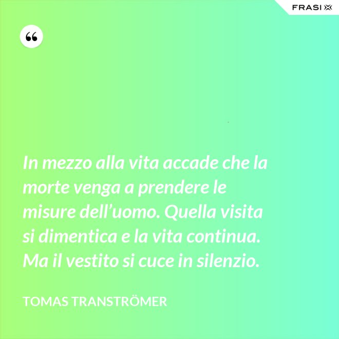 In mezzo alla vita accade che la morte venga a prendere le misure dell’uomo. Quella visita si dimentica e la vita continua. Ma il vestito si cuce in silenzio. - Tomas Tranströmer