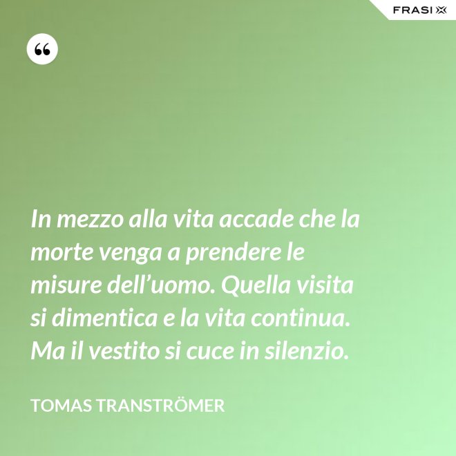 In mezzo alla vita accade che la morte venga a prendere le misure dell’uomo. Quella visita si dimentica e la vita continua. Ma il vestito si cuce in silenzio. - Tomas Tranströmer