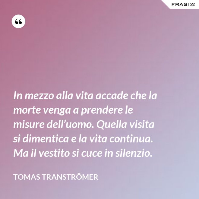 In mezzo alla vita accade che la morte venga a prendere le misure dell’uomo. Quella visita si dimentica e la vita continua. Ma il vestito si cuce in silenzio. - Tomas Tranströmer