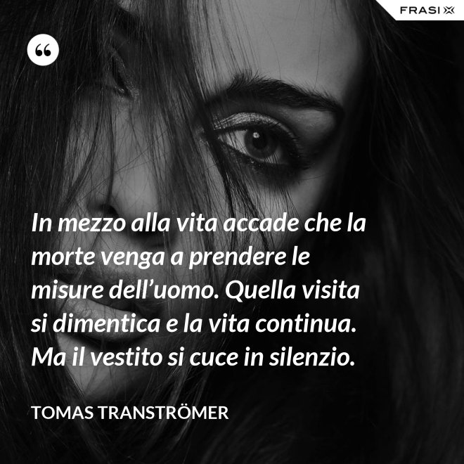 In mezzo alla vita accade che la morte venga a prendere le misure dell’uomo. Quella visita si dimentica e la vita continua. Ma il vestito si cuce in silenzio. - Tomas Tranströmer