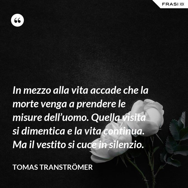 In mezzo alla vita accade che la morte venga a prendere le misure dell’uomo. Quella visita si dimentica e la vita continua. Ma il vestito si cuce in silenzio. - Tomas Tranströmer