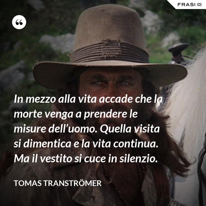 In mezzo alla vita accade che la morte venga a prendere le misure dell’uomo. Quella visita si dimentica e la vita continua. Ma il vestito si cuce in silenzio. - Tomas Tranströmer