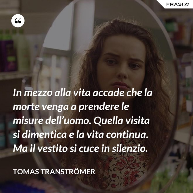 In mezzo alla vita accade che la morte venga a prendere le misure dell’uomo. Quella visita si dimentica e la vita continua. Ma il vestito si cuce in silenzio. - Tomas Tranströmer