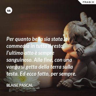 Per quanto bella sia stata la commedia in tutto il resto, l’ultimo atto è sempre sanguinoso. Alla fine, con una vanga si getta della terra sulla testa. Ed ecco fatto, per sempre. - Blaise Pascal