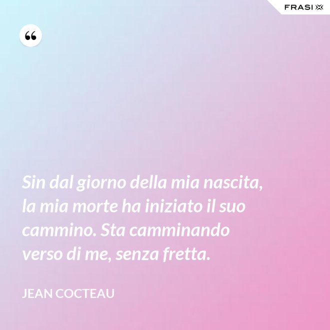 Sin dal giorno della mia nascita, la mia morte ha iniziato il suo cammino. Sta camminando verso di me, senza fretta. - Jean Cocteau