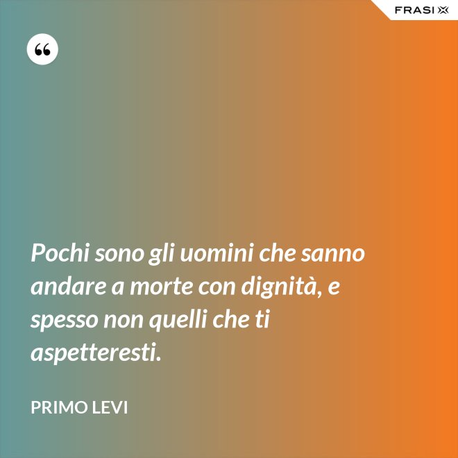 Pochi sono gli uomini che sanno andare a morte con dignità, e spesso non quelli che ti aspetteresti. - Primo Levi