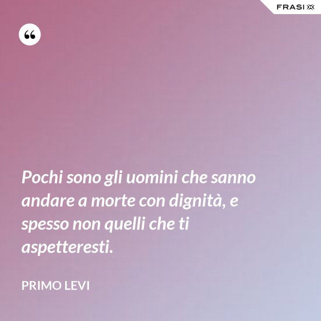 Pochi sono gli uomini che sanno andare a morte con dignità, e spesso non quelli che ti aspetteresti. - Primo Levi