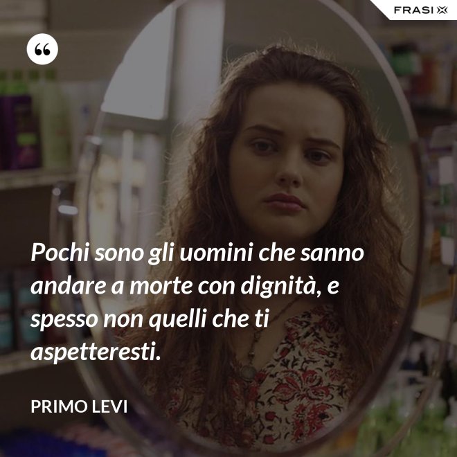 Pochi sono gli uomini che sanno andare a morte con dignità, e spesso non quelli che ti aspetteresti. - Primo Levi