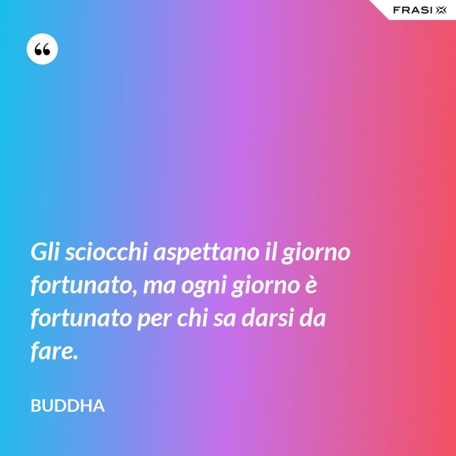 Gli sciocchi aspettano il giorno fortunato, ma ogni giorno è fortunato per chi sa darsi da fare. - Buddha