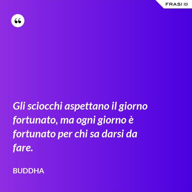 Gli sciocchi aspettano il giorno fortunato, ma ogni giorno è fortunato per chi sa darsi da fare. - Buddha