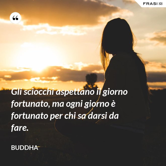 Gli sciocchi aspettano il giorno fortunato, ma ogni giorno è fortunato per chi sa darsi da fare. - Buddha