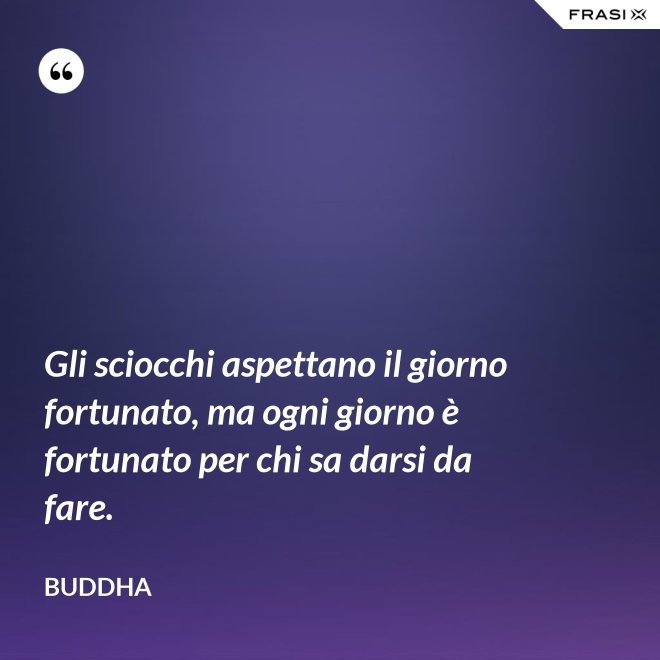 Gli sciocchi aspettano il giorno fortunato, ma ogni giorno è fortunato per chi sa darsi da fare. - Buddha