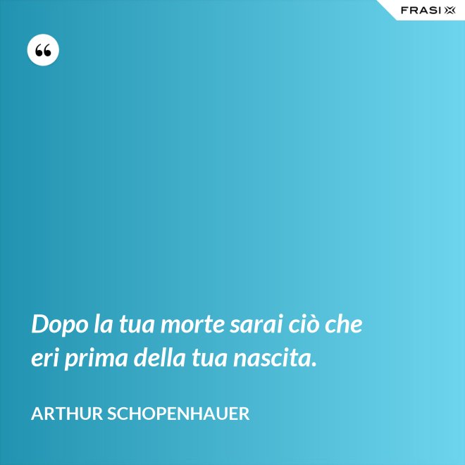 Dopo la tua morte sarai ciò che eri prima della tua nascita. - Arthur Schopenhauer