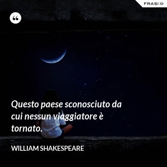 Questo paese sconosciuto da cui nessun viaggiatore è tornato. - William Shakespeare