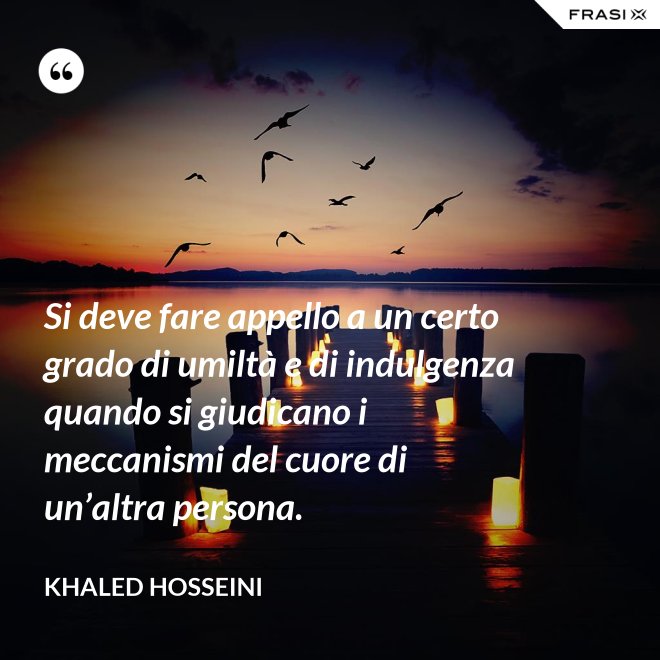 Si deve fare appello a un certo grado di umiltà e di indulgenza quando si giudicano i meccanismi del cuore di un’altra persona. - Khaled Hosseini