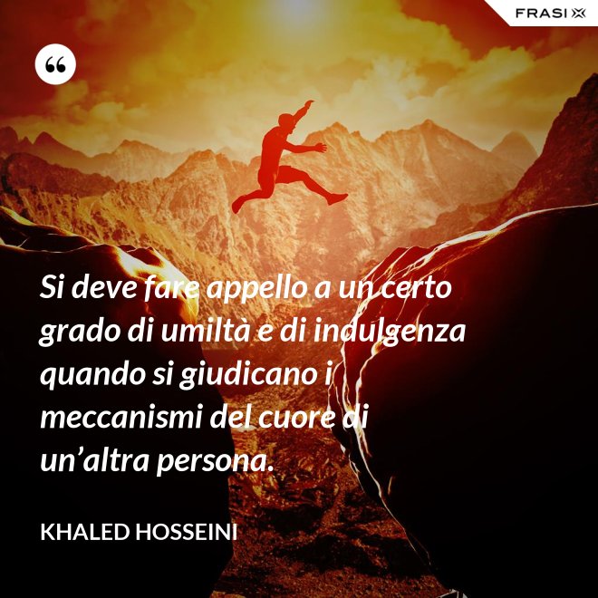 Si deve fare appello a un certo grado di umiltà e di indulgenza quando si giudicano i meccanismi del cuore di un’altra persona. - Khaled Hosseini