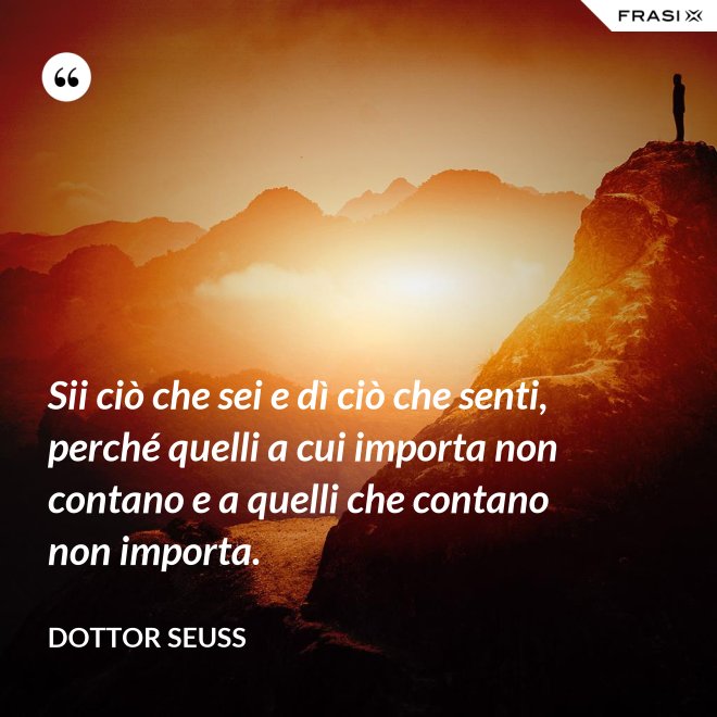 Sii ciò che sei e dì ciò che senti, perché quelli a cui importa non contano e a quelli che contano non importa. - Dottor Seuss