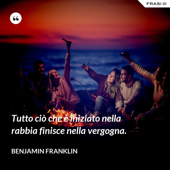 Tutto ciò che è iniziato nella rabbia finisce nella vergogna. - Benjamin Franklin