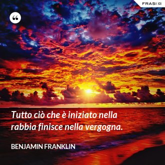 Tutto ciò che è iniziato nella rabbia finisce nella vergogna. - Benjamin Franklin
