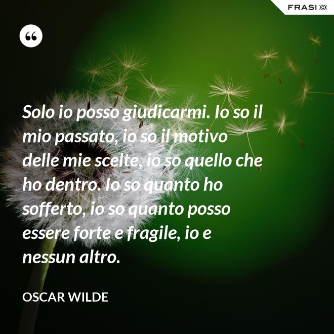 Solo io posso giudicarmi. Io so il mio passato, io so il motivo delle mie scelte, io so quello che ho dentro. Io so quanto ho sofferto, io so quanto posso essere forte e fragile, io e nessun altro. - Oscar Wilde