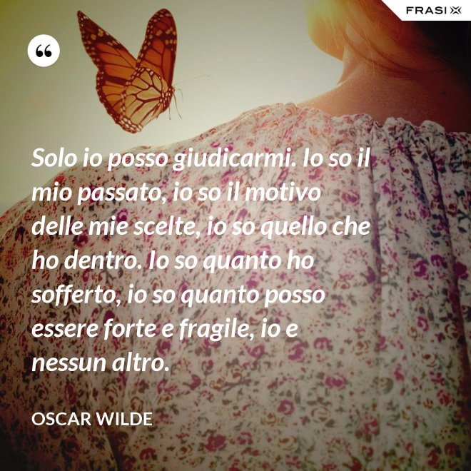 Solo io posso giudicarmi. Io so il mio passato, io so il motivo delle mie scelte, io so quello che ho dentro. Io so quanto ho sofferto, io so quanto posso essere forte e fragile, io e nessun altro. - Oscar Wilde