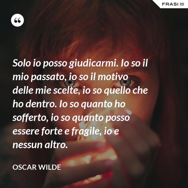Solo io posso giudicarmi. Io so il mio passato, io so il motivo delle mie scelte, io so quello che ho dentro. Io so quanto ho sofferto, io so quanto posso essere forte e fragile, io e nessun altro. - Oscar Wilde