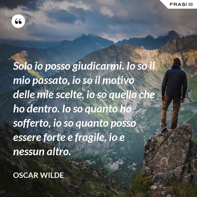Solo io posso giudicarmi. Io so il mio passato, io so il motivo delle mie scelte, io so quello che ho dentro. Io so quanto ho sofferto, io so quanto posso essere forte e fragile, io e nessun altro. - Oscar Wilde