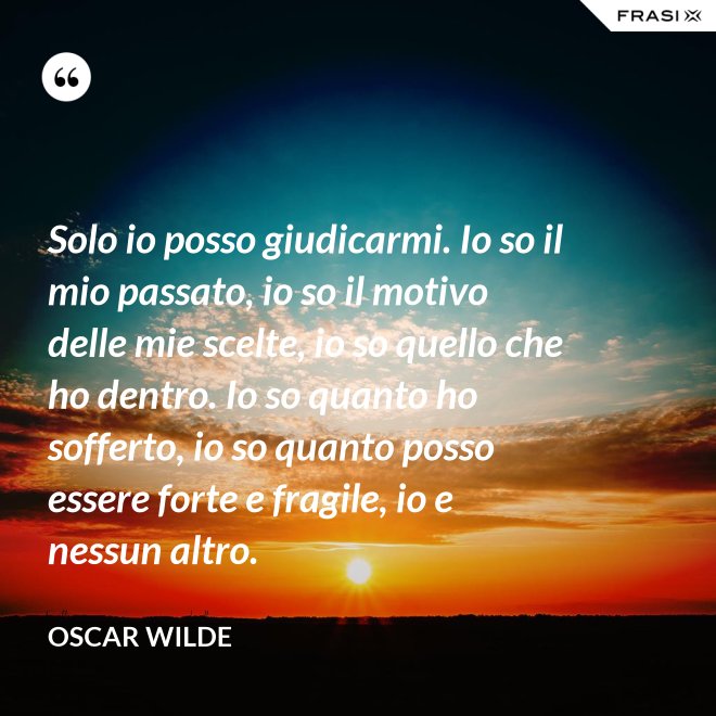 Solo io posso giudicarmi. Io so il mio passato, io so il motivo delle mie scelte, io so quello che ho dentro. Io so quanto ho sofferto, io so quanto posso essere forte e fragile, io e nessun altro. - Oscar Wilde