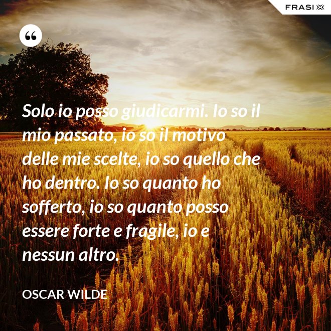 Solo io posso giudicarmi. Io so il mio passato, io so il motivo delle mie scelte, io so quello che ho dentro. Io so quanto ho sofferto, io so quanto posso essere forte e fragile, io e nessun altro. - Oscar Wilde