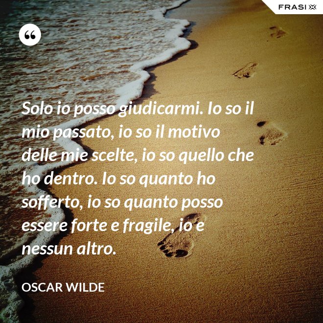Solo io posso giudicarmi. Io so il mio passato, io so il motivo delle mie scelte, io so quello che ho dentro. Io so quanto ho sofferto, io so quanto posso essere forte e fragile, io e nessun altro. - Oscar Wilde