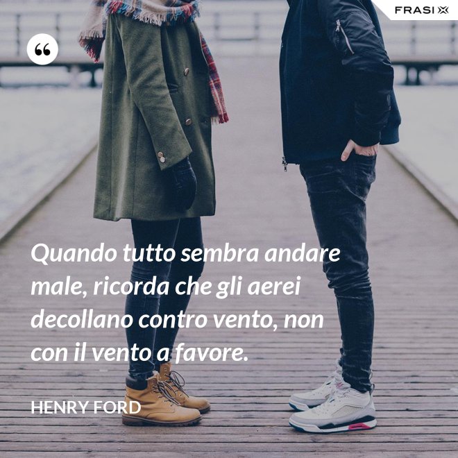 Quando tutto sembra andare male, ricorda che gli aerei decollano contro vento, non con il vento a favore. - Henry Ford