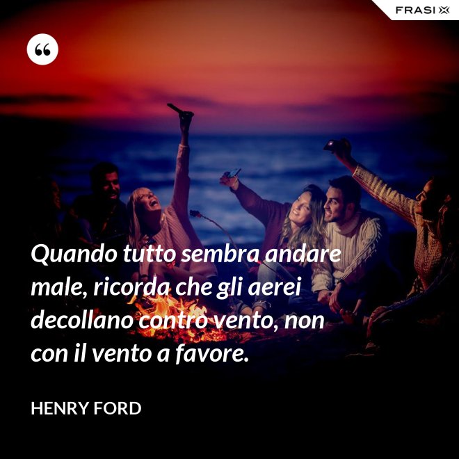Quando tutto sembra andare male, ricorda che gli aerei decollano contro vento, non con il vento a favore. - Henry Ford
