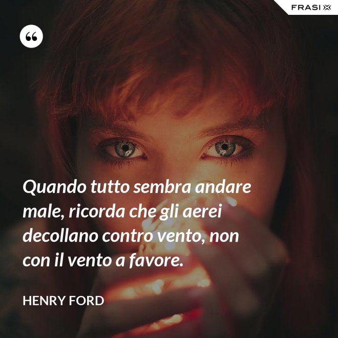 Quando tutto sembra andare male, ricorda che gli aerei decollano contro vento, non con il vento a favore. - Henry Ford