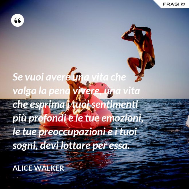 Se vuoi avere una vita che valga la pena vivere, una vita che esprima i tuoi sentimenti più profondi e le tue emozioni, le tue preoccupazioni e i tuoi sogni, devi lottare per essa. - Alice Walker