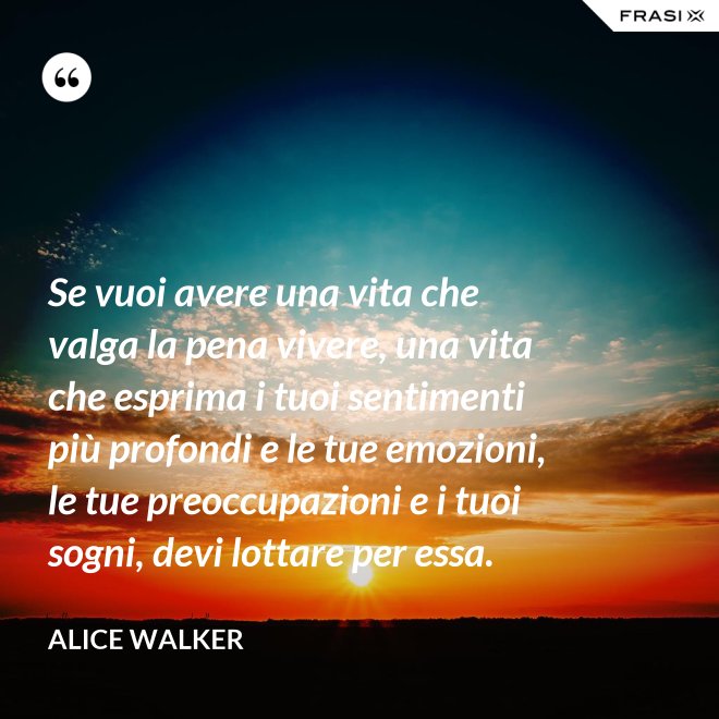 Se vuoi avere una vita che valga la pena vivere, una vita che esprima i tuoi sentimenti più profondi e le tue emozioni, le tue preoccupazioni e i tuoi sogni, devi lottare per essa. - Alice Walker