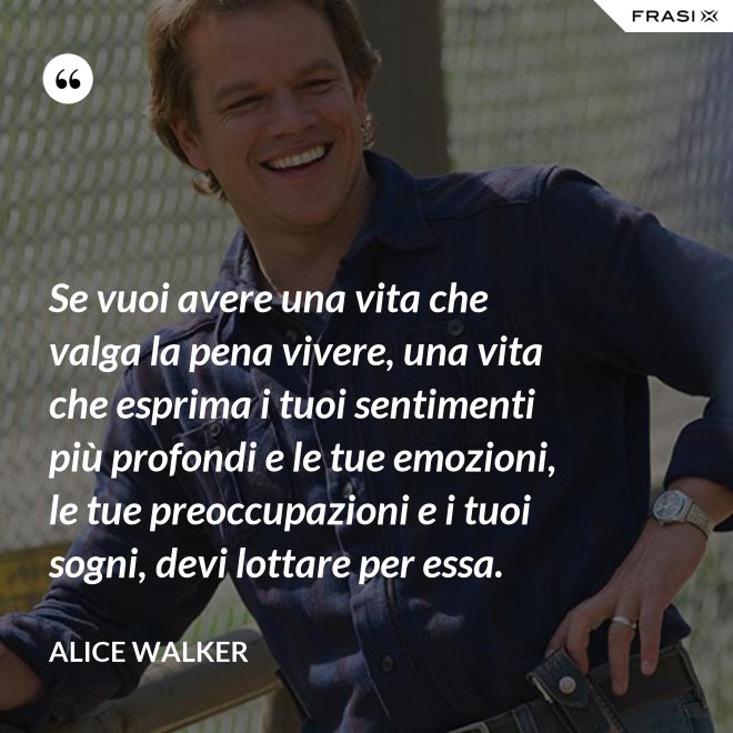 Se vuoi avere una vita che valga la pena vivere, una vita che esprima i tuoi sentimenti più profondi e le tue emozioni, le tue preoccupazioni e i tuoi sogni, devi lottare per essa. - Alice Walker