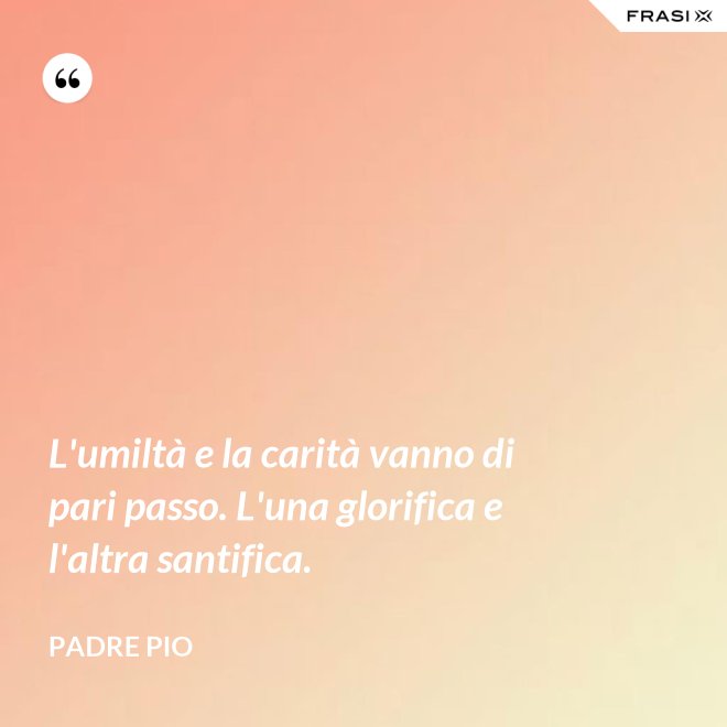 L'umiltà e la carità vanno di pari passo. L'una glorifica e l'altra santifica. - Padre Pio