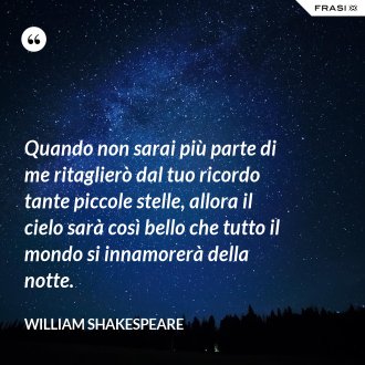 Quando non sarai più parte di me ritaglierò dal tuo ricordo tante piccole stelle, allora il cielo sarà così bello che tutto il mondo si innamorerà della notte. - William Shakespeare