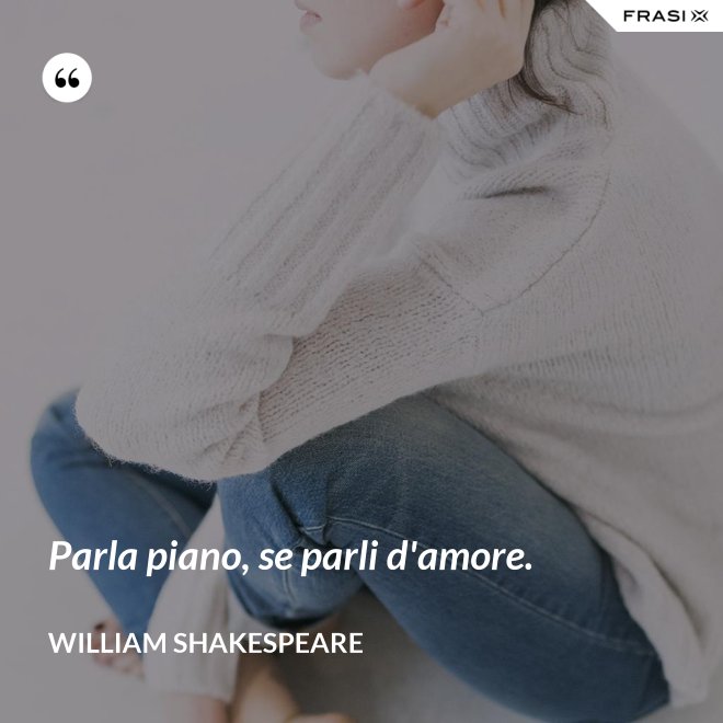Parla piano, se parli d'amore. - William Shakespeare