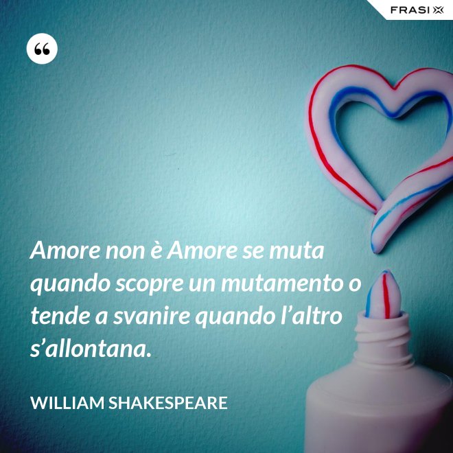 Amore non è Amore se muta quando scopre un mutamento o tende a svanire quando l’altro s’allontana. - William Shakespeare