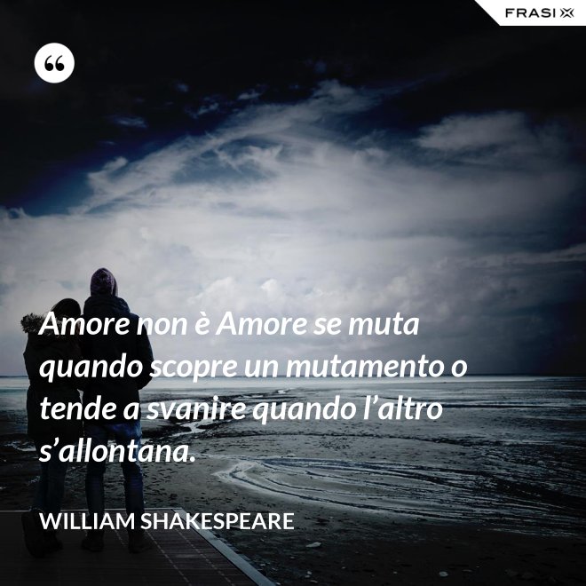 Amore non è Amore se muta quando scopre un mutamento o tende a svanire quando l’altro s’allontana. - William Shakespeare