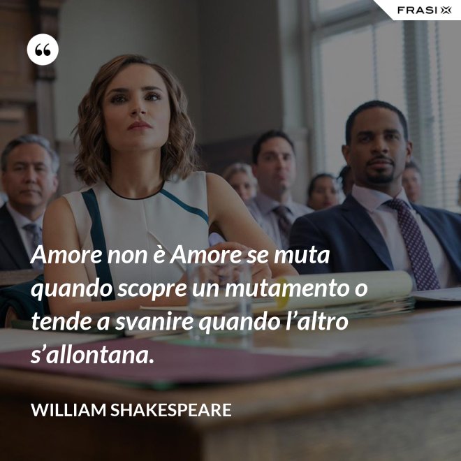 Amore non è Amore se muta quando scopre un mutamento o tende a svanire quando l’altro s’allontana. - William Shakespeare