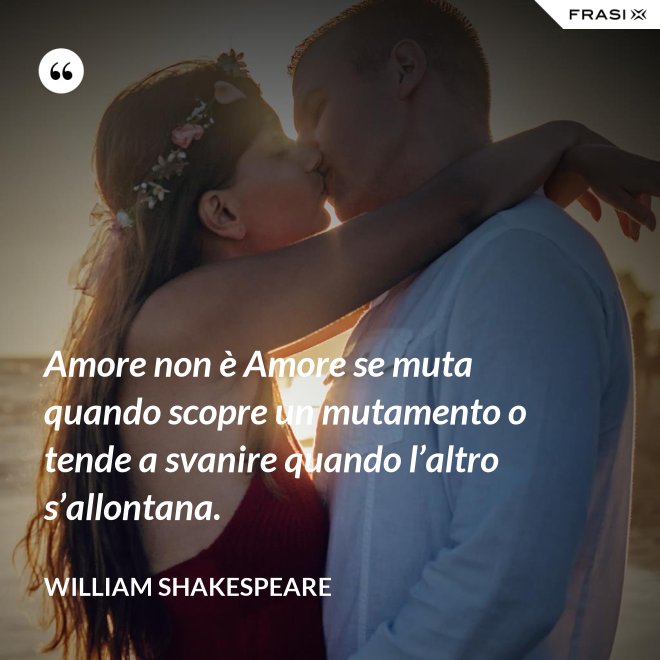 Amore non è Amore se muta quando scopre un mutamento o tende a svanire quando l’altro s’allontana. - William Shakespeare