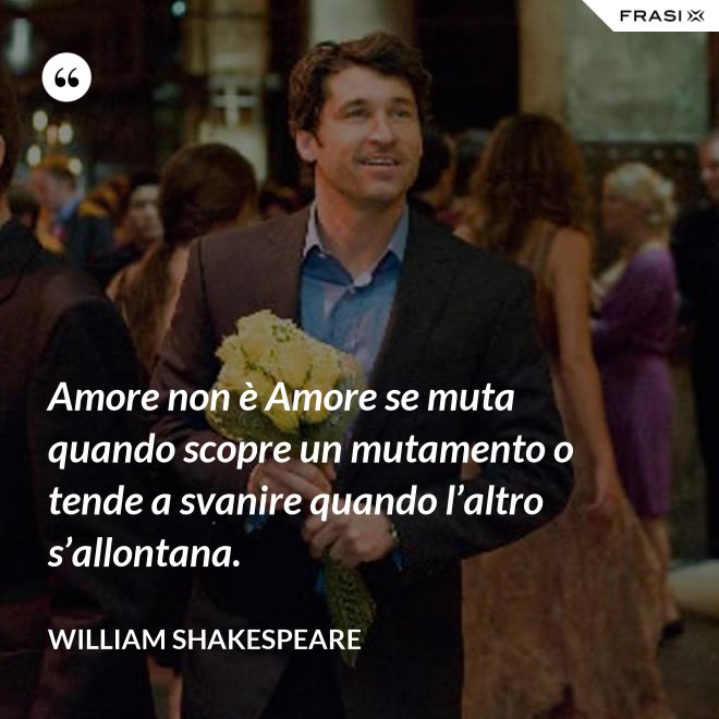 Amore non è Amore se muta quando scopre un mutamento o tende a svanire quando l’altro s’allontana. - William Shakespeare