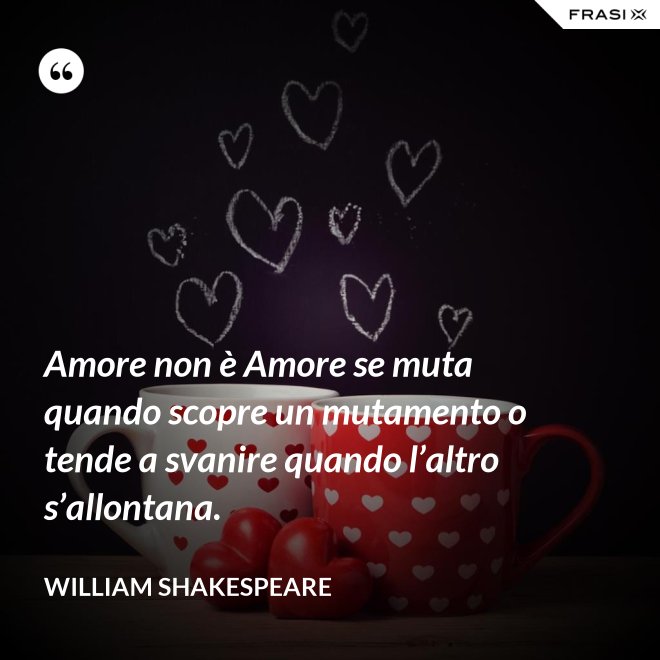 Amore non è Amore se muta quando scopre un mutamento o tende a svanire quando l’altro s’allontana. - William Shakespeare