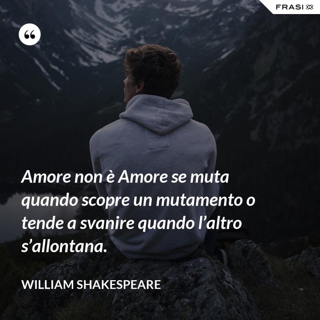 Amore non è Amore se muta quando scopre un mutamento o tende a svanire quando l’altro s’allontana. - William Shakespeare