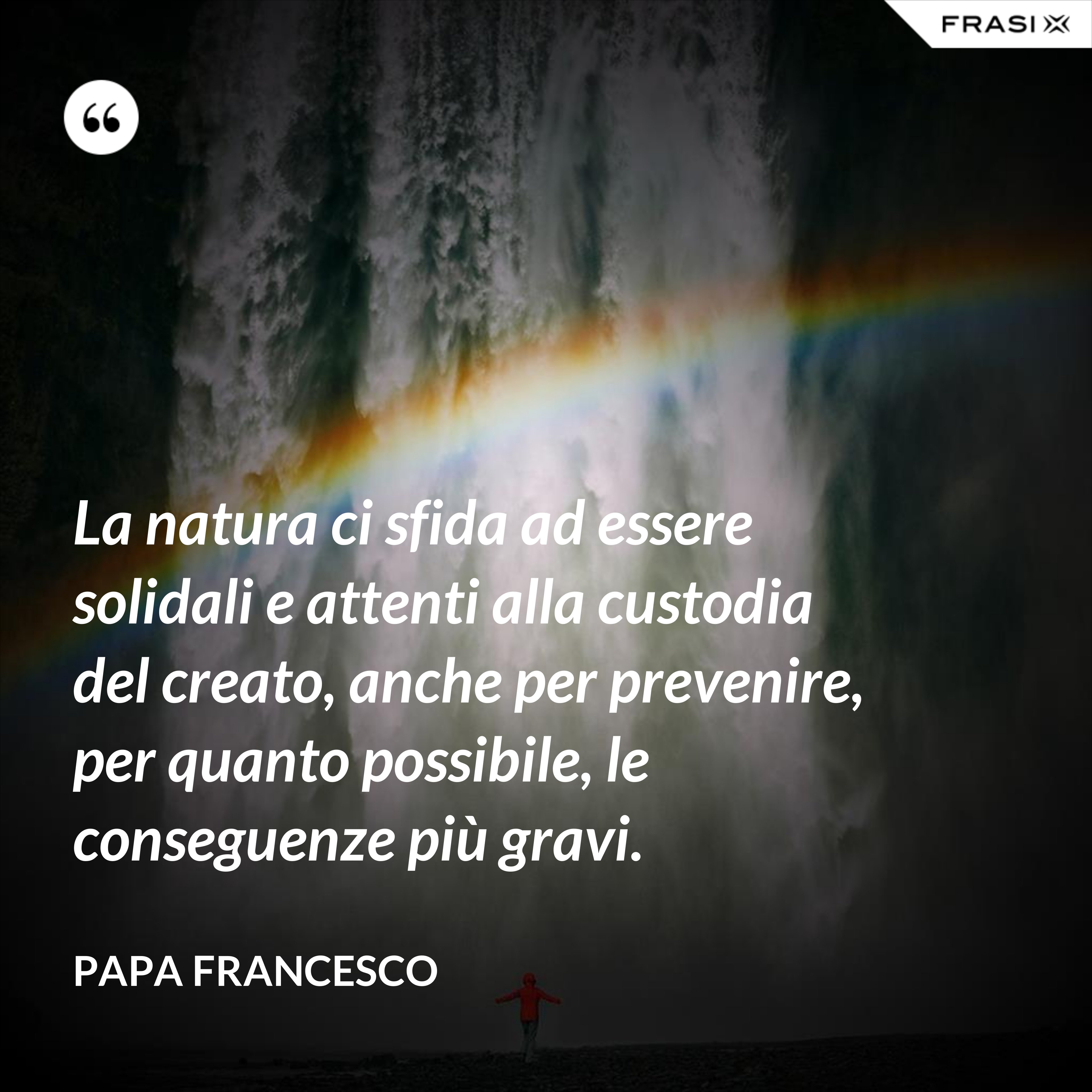 La natura ci sfida ad essere solidali e attenti alla custodia del creato, anche per prevenire, per quanto possibile, le conseguenze più gravi. - Papa Francesco