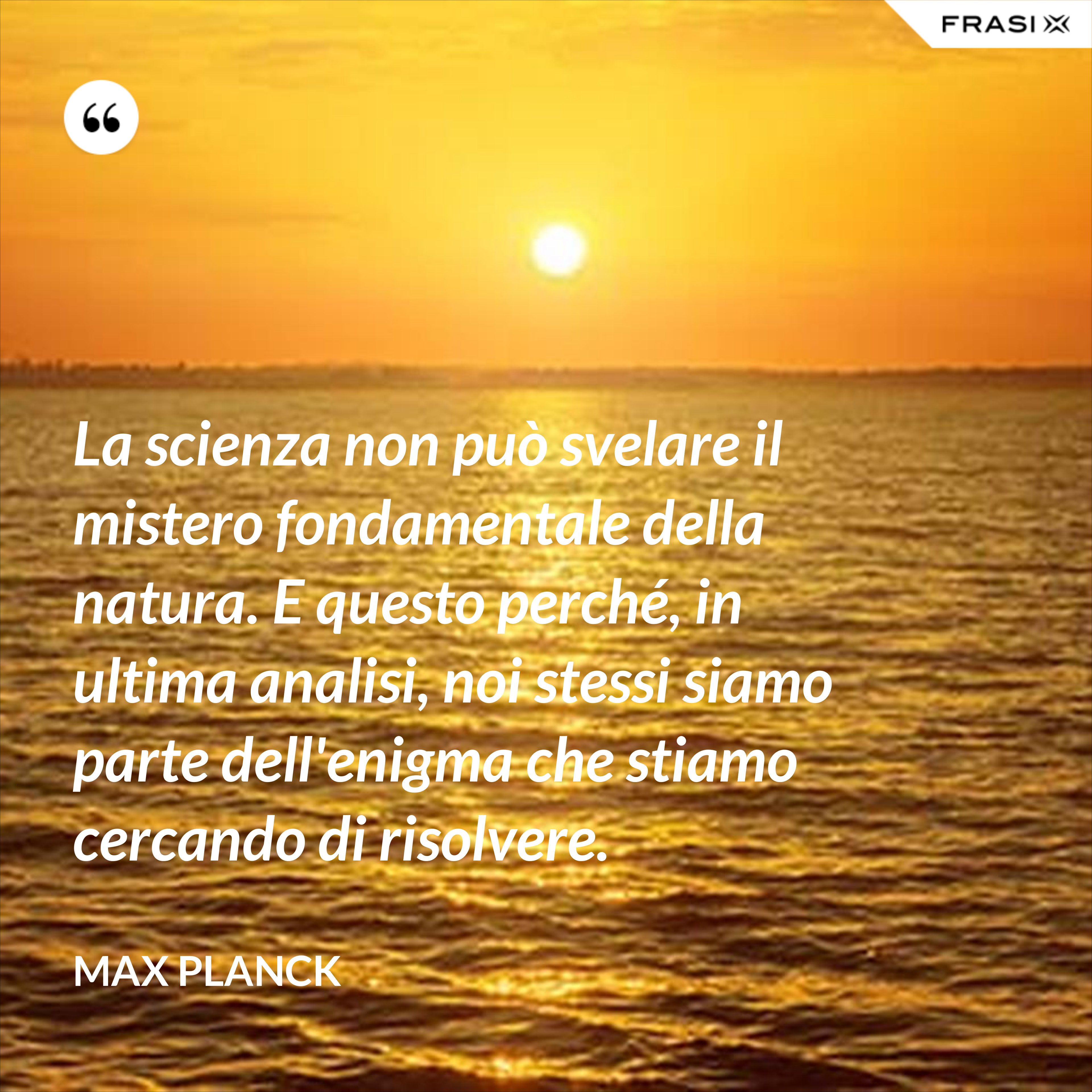 La scienza non può svelare il mistero fondamentale della natura. E questo perché, in ultima analisi, noi stessi siamo parte dell'enigma che stiamo cercando di risolvere. - Max Planck