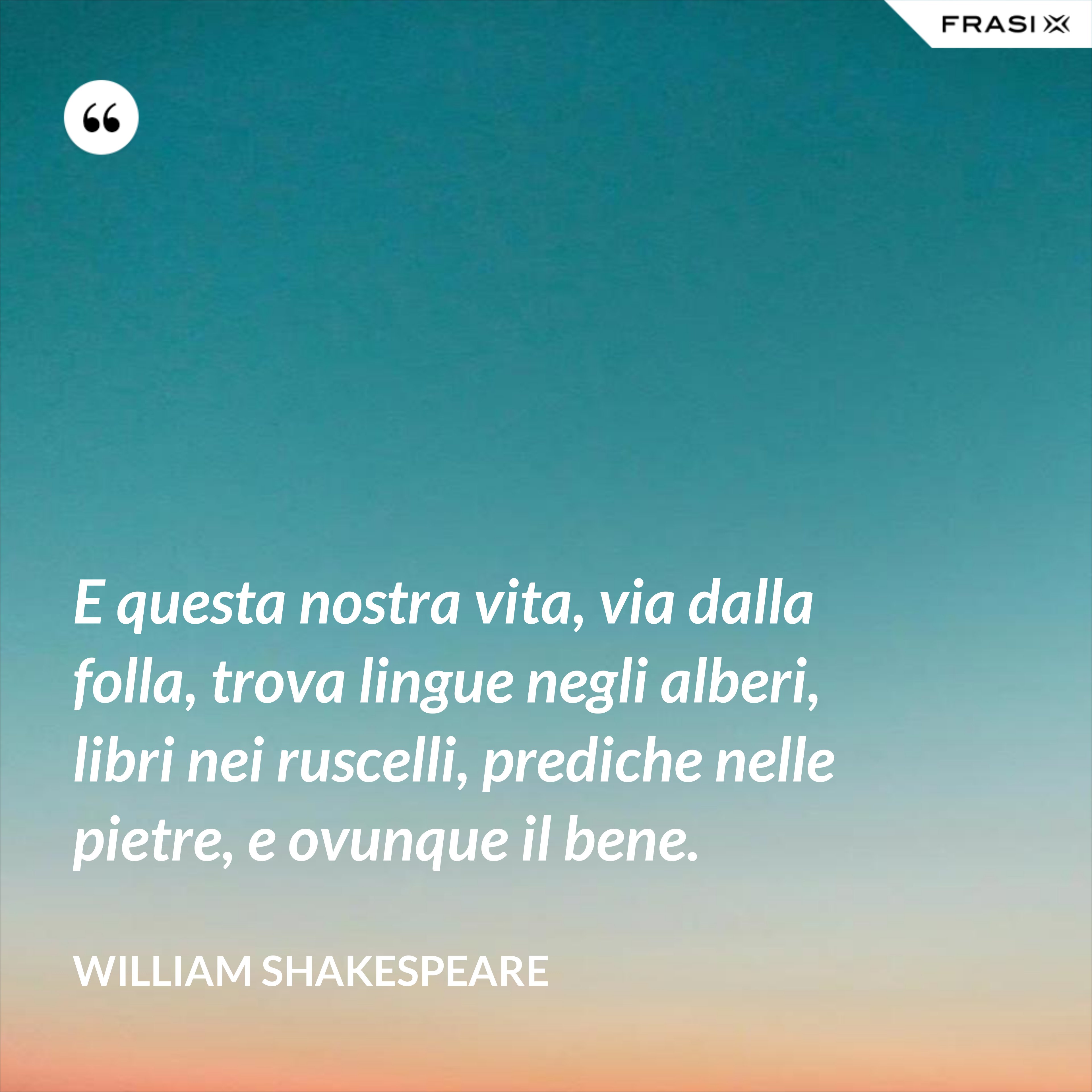 E questa nostra vita, via dalla folla, trova lingue negli alberi, libri nei ruscelli, prediche nelle pietre, e ovunque il bene. - William Shakespeare