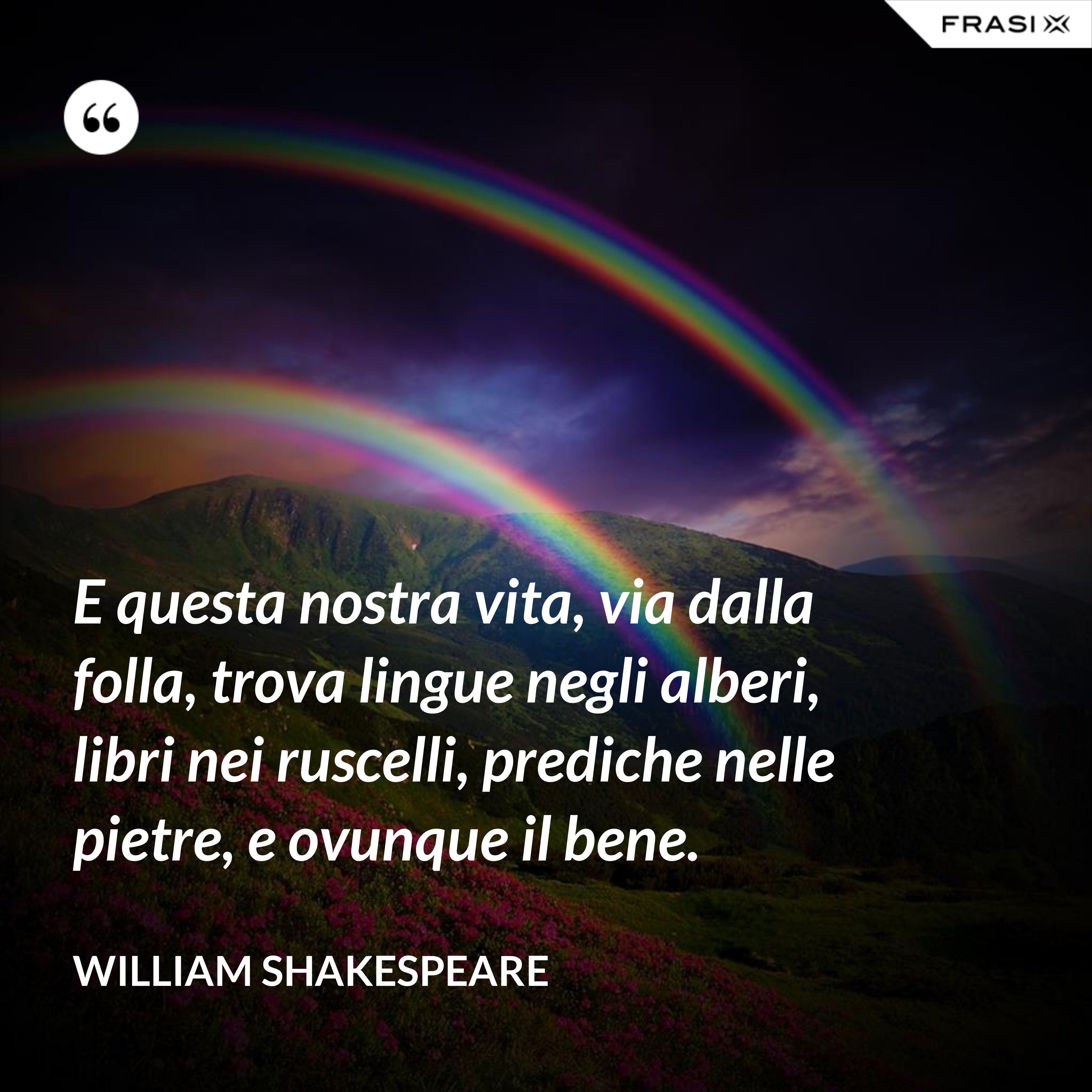 E questa nostra vita, via dalla folla, trova lingue negli alberi, libri nei ruscelli, prediche nelle pietre, e ovunque il bene. - William Shakespeare